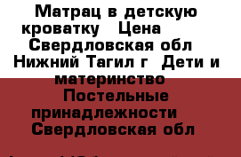 Матрац в детскую кроватку › Цена ­ 400 - Свердловская обл., Нижний Тагил г. Дети и материнство » Постельные принадлежности   . Свердловская обл.